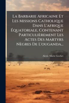 La Barbarie Africaine Et Les Missions Catholique Dans L'afrique Ã?quatoriale Contenant ParticuliÃ¨rement Les Actes Des Martyrs NÃ¨gres De L'ouganda...