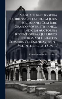 Manuale Basilicorum Exhibens Collationem Juris Justinianei Cum Jure Graeco Postjustinianeo Indicem Auctorum Recentiorum Qui Libros Juris Romani E Graecis Subsidiis Vel Emendaverunt Vel Interpretati Sunt...