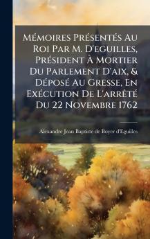 MÃ©moires PrÃ©sentÃ©s Au Roi Par M. D'eguilles PrÃ©sident Ã Mortier Du Parlement D'aix & DÃ©posÃ© Au Gresse En ExÃ©cution De L'arrÃªtÃ© Du 22 Novembre 1762