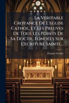 La VÃ©ritable Croyance De L'eglise Cathol. Et Les Preuves De Tous Les Points De Sa Doctr. FondÃ©es Sur L'ecriture Sainte...