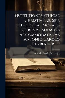 Institutiones Ethicae Christianae Seu Theologiae Moralis Usibus Academicis Adcommodatae Ab Antonio Carolo Reyberger ......