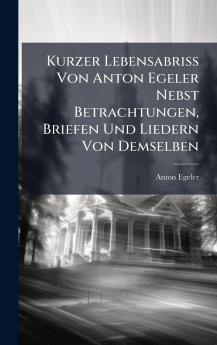 Kurzer Lebensabriss Von Anton Egeler Nebst Betrachtungen Briefen Und Liedern Von Demselben