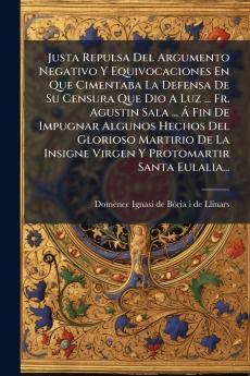 Justa Repulsa Del Argumento Negativo Y Equivocaciones En Que Cimentaba La Defensa De Su Censura Que Dio A Luz ... Fr. Agustin Sala ... Ã? Fin De Impugnar Algunos Hechos Del Glorioso Martirio De La Insigne Virgen Y Protomartir Santa Eulalia...