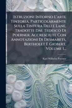Istruzioni Intorno L'arte Tintoria Particolarmente Sulla Tintura Delle Lane Tradotte Dal Tedesco Di Poerner. Accresciute Con Annotazioni Di Desmarets Bertholet E Giobert Volume 1...