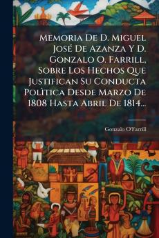 Memoria De D. Miguel JosÃ© De Azanza Y D. Gonzalo O. Farrill Sobre Los Hechos Que Justifican Su Conducta PolÃ¬tica Desde Marzo De 1808 Hasta Abril De 1814...