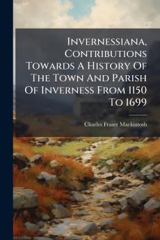 Invernessiana Contributions Towards A History Of The Town And Parish Of Inverness From 1150 To 1699