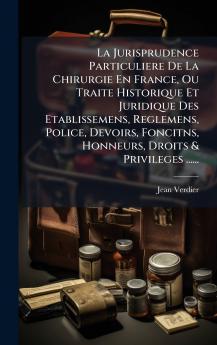 La Jurisprudence Particuliere De La Chirurgie En France Ou Traite Historique Et Juridique Des Etablissemens Reglemens Police Devoirs Foncitns Honneurs Droits & Privileges ......