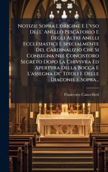 Notizie Sopra L'origine E L'vso Dell' Anello Pescatorio E Degli Altri Anelli Ecclesiastici E Specialmente Del Cardinalizio Che Si Consegna Nel Concistoro Segreto Dopo La Chivsvra Ed Apertvra Della Bocca E L'assegna De' Titoli E Delle Diaconie E Sopra...