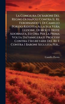 La Congiura De'baroni Del Regno Di Napoli Contra Il Re Ferdinando I. Di Camillo Porzio Ridotta Alla Sua Vera Lezione Di Molte Note Adornata Ed Ora Per La Prima Volta Da'famigerati Processi Contra I Segretarii Del Re E Contra I Baroni Segulita Per...