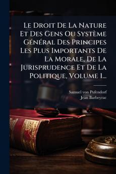 Le Droit De La Nature Et Des Gens Ou SystÃ¨me GÃ©nÃ©ral Des Principes Les Plus Importants De La Morale De La Jurisprudence Et De La Politique Volume 1...