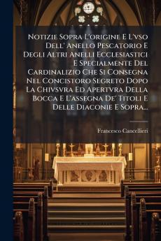 Notizie Sopra L'origine E L'vso Dell' Anello Pescatorio E Degli Altri Anelli Ecclesiastici E Specialmente Del Cardinalizio Che Si Consegna Nel Concistoro Segreto Dopo La Chivsvra Ed Apertvra Della Bocca E L'assegna De' Titoli E Delle Diaconie E Sopra...
