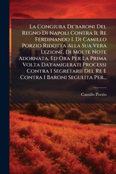 La Congiura De'baroni Del Regno Di Napoli Contra Il Re Ferdinando I. Di Camillo Porzio Ridotta Alla Sua Vera Lezione Di Molte Note Adornata Ed Ora Per La Prima Volta Da'famigerati Processi Contra I Segretarii Del Re E Contra I Baroni Segulita Per...
