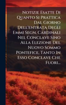 Notizie Esatte Di Quanto Si Prattica Dal Giorno Dell'entrata Degli Emmi Segn. Cardinali Nel Conclave Sino Alla Elezione Del Nuovo Sommo Pontefice Tanto In Esso Conclave Che Fuori...