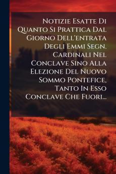 Notizie Esatte Di Quanto Si Prattica Dal Giorno Dell'entrata Degli Emmi Segn. Cardinali Nel Conclave Sino Alla Elezione Del Nuovo Sommo Pontefice Tanto In Esso Conclave Che Fuori...