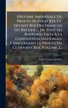 Histoire Impartiale Du ProcÃ¨s De Louis Xvi Ci-devant Roi Des FranÃ§ais Ou Recueil ... De Tous Les Rapports Faits Ã La Convention Nationale Concernant Le ProcÃ¨s Du Ci-devant Roi Volume 2...