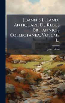 Joannis Lelandi Antiquarii De Rebus Britannicis Collectanea Volume 1...