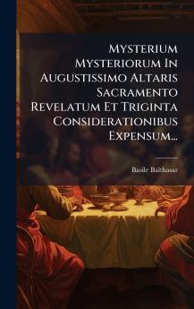 Mysterium Mysteriorum In Augustissimo Altaris Sacramento Revelatum Et Triginta Considerationibus Expensum...