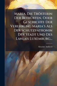 Maria Die TrÃ¶sterin Der BetrÃ¼bten Oder Geschichte Der Verehrung Maria's Als Der Schutzpatronin Der Stadt Und Des Landes Luxemburg...