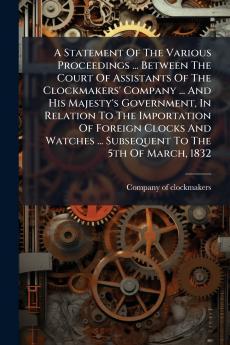 A Statement Of The Various Proceedings ... Between The Court Of Assistants Of The Clockmakers' Company ... And His Majesty's Government In Relation To The Importation Of Foreign Clocks And Watches ... Subsequent To The 5th Of March 1832