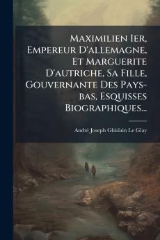 Maximilien Ier Empereur D'allemagne Et Marguerite D'autriche Sa Fille Gouvernante Des Pays-bas Esquisses Biographiques...