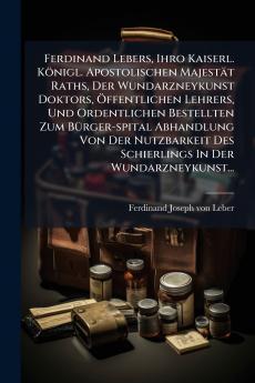 Ferdinand Lebers Ihro Kaiserl. KÃ¶nigl. Apostolischen MajestÃ¤t Raths Der Wundarzneykunst Doktors Ã?ffentlichen Lehrers Und Ordentlichen Bestellten Zum BÃ¼rger-spital Abhandlung Von Der Nutzbarkeit Des Schierlings In Der Wundarzneykunst...