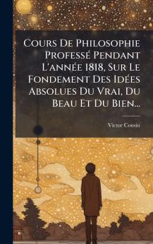 Cours De Philosophie ProfessÃ© Pendant L'annÃ©e 1818 Sur Le Fondement Des IdÃ©es Absolues Du Vrai Du Beau Et Du Bien...