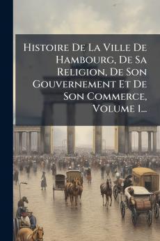 Histoire De La Ville De Hambourg De Sa Religion De Son Gouvernement Et De Son Commerce Volume 1...