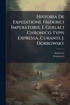 Historia De Expeditione Friderici Imperatoris E Gerlaci Chronico Typis Expressa Curante J. Dobrowsky