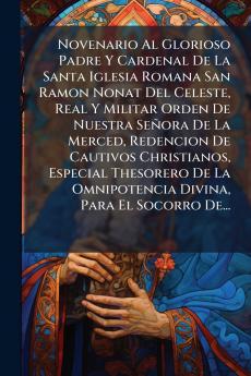Novenario Al Glorioso Padre Y Cardenal De La Santa Iglesia Romana San Ramon Nonat Del Celeste Real Y Militar Orden De Nuestra SeÃ±ora De La Merced Redencion De Cautivos Christianos Especial Thesorero De La Omnipotencia Divina Para El Socorro De...