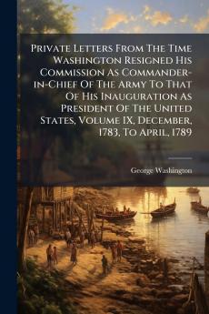 Private Letters From The Time Washington Resigned His Commission As Commander-in-Chief Of The Army To That Of His Inauguration As President Of The United States Volume IX December 1783 To April 1789