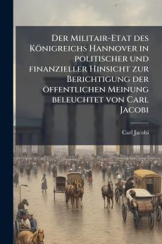 Der Militair-Etat des KÃ¶nigreichs Hannover in politischer und finanzieller Hinsicht zur Berichtigung der Ã¶ffentlichen Meinung beleuchtet von Carl Jacobi