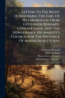 Letters To The Right Honourable The Earl Of Hillsborough From Governor Bernard General Gage And The Honourable His Majesty's Council For The Province Of Massachusetts-bay
