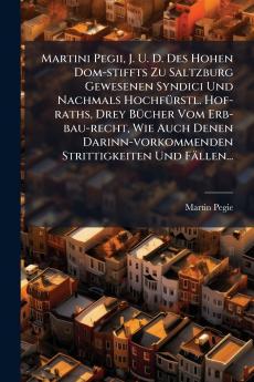 Martini Pegii J. U. D. Des Hohen Dom-stiffts Zu Saltzburg Gewesenen Syndici Und Nachmals HochfÃ¼rstl. Hof-raths Drey BÃ¼cher Vom Erb-bau-recht Wie Auch Denen Darinn-vorkommenden Strittigkeiten Und FÃ¤llen...