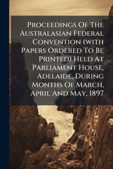 Proceedings Of The Australasian Federal Convention (with Papers Ordered To Be Printed) Held At Parliament House Adelaide During Months Of March April And May 1897