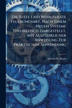 Die Beste Und Wohlfeilste Feuerungsart Nach Einem Neuen Systeme Theoretisch Dargestellt Mit AusfÃ¼hrlicher Anweisung Zur Praktischen Anwendung