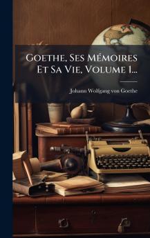 Goethe Ses MÃ©moires Et Sa Vie Volume 1...
