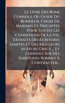 Le Livre Des Bons Conseils Ou Guide Du Bonheur Choix De Maximes Et PrÃ©ceptes Pour Toutes Les Conditions De La Vie Extraits Des Ãcritures Saintes Et Des Meilleurs Auteurs Grecs ... Et Conseils Sur Des Habitudes Bonnes Ã Contracter...