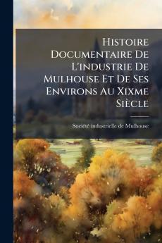 Histoire Documentaire De L'industrie De Mulhouse Et De Ses Environs Au Xixme SiÃ¨cle