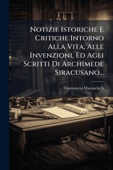 Notizie Istoriche E Critiche Intorno Alla Vita Alle Invenzioni Ed Agli Scritti Di Archimede Siracusano...