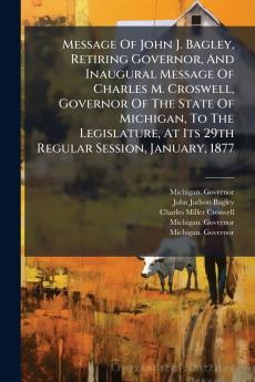 Message Of John J. Bagley Retiring Governor And Inaugural Message Of Charles M. Croswell Governor Of The State Of Michigan To The Legislature At Its 29th Regular Session January 1877