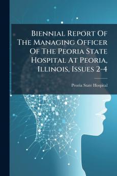 Biennial Report Of The Managing Officer Of The Peoria State Hospital At Peoria Illinois Issues 2-4