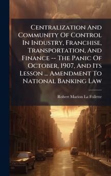 Centralization And Community Of Control In Industry Franchise Transportation And Finance -- The Panic Of October 1907 And Its Lesson ... Amendment To National Banking Law