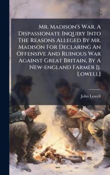 Mr. Madison's War. A Dispassionate Inquiry Into The Reasons Alleged By Mr. Madison For Declaring An Offensive And Ruinous War Against Great Britain By A New-england Farmer [j. Lowell]