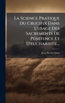 La Science Pratique Du Crucifix Dans L'usage Des Sacrements De PÃ©nitence Et D'eucharistie...