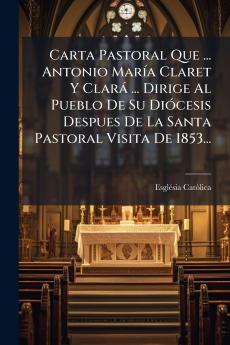 Carta Pastoral Que ... Antonio MarÃ­a Claret Y ClarÃ¡ ... Dirige Al Pueblo De Su DiÃ³cesis Despues De La Santa Pastoral Visita De 1853...