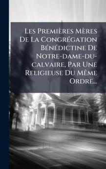 Les PremiÃ¨res MÃ¨res De La CongrÃ©gation BÃ©nÃ©dictine De Notre-dame-du-calvaire Par Une Religieuse Du MÃªme Ordre...