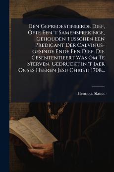 Den Gepredestineerde Dief Ofte Een 't Samensprekinge Gehouden Tusschen Een Predicant Der Calvinus-gesinde Ende Een Dief Die Gesententieert Was Om Te Sterven. Gedruckt In 't Jaer Onses Heeren Jesu Christi 1708...
