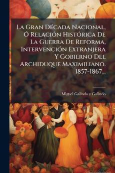 La Gran DÃ©cada Nacional Ã RelaciÃ³n HistÃ³rica De La Guerra De Reforma IntervenciÃ³n Extranjera Y Gobierno Del Archiduque Maximiliano. 1857-1867...
