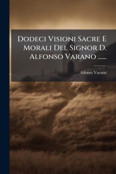 Dodeci Visioni Sacre E Morali Del Signor D. Alfonso Varano ......
