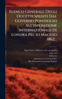 Elenco Generale Degli Oggetti Spediti Dal Governo Pontificio All'esposizione Internazionale Di Londra Pel 1o Maggio 1862...